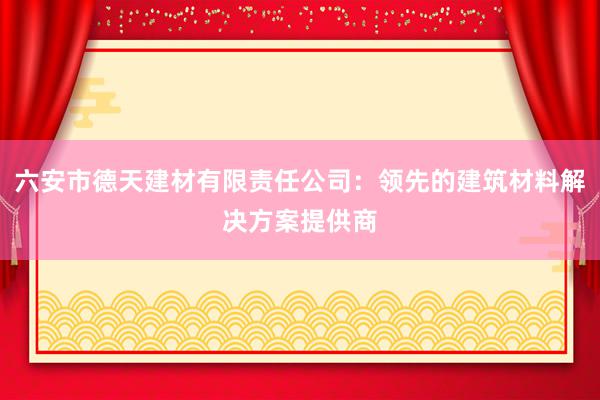 六安市德天建材有限责任公司：领先的建筑材料解决方案提供商